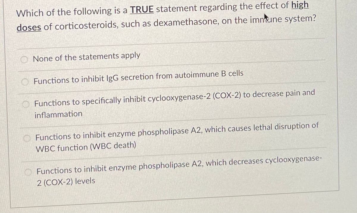 Which of the following is a TRUE statement regarding the effect of high
doses of corticosteroids, such as dexamethasone, on the imnune system?
O None of the statements apply
Functions to inhibit IgG secretion from autoimmune B cells
O Functions to specifically inhibit cyclooxygenase-2 (COX-2) to decrease pain and
inflammation
Functions to inhibit enzyme phospholipase A2, which causes lethal disruption of
WBC function (WBC death)
OFunctions to inhibit enzyme phospholipase A2, which decreases cyclooxygenase-
2 (COX-2) levels
