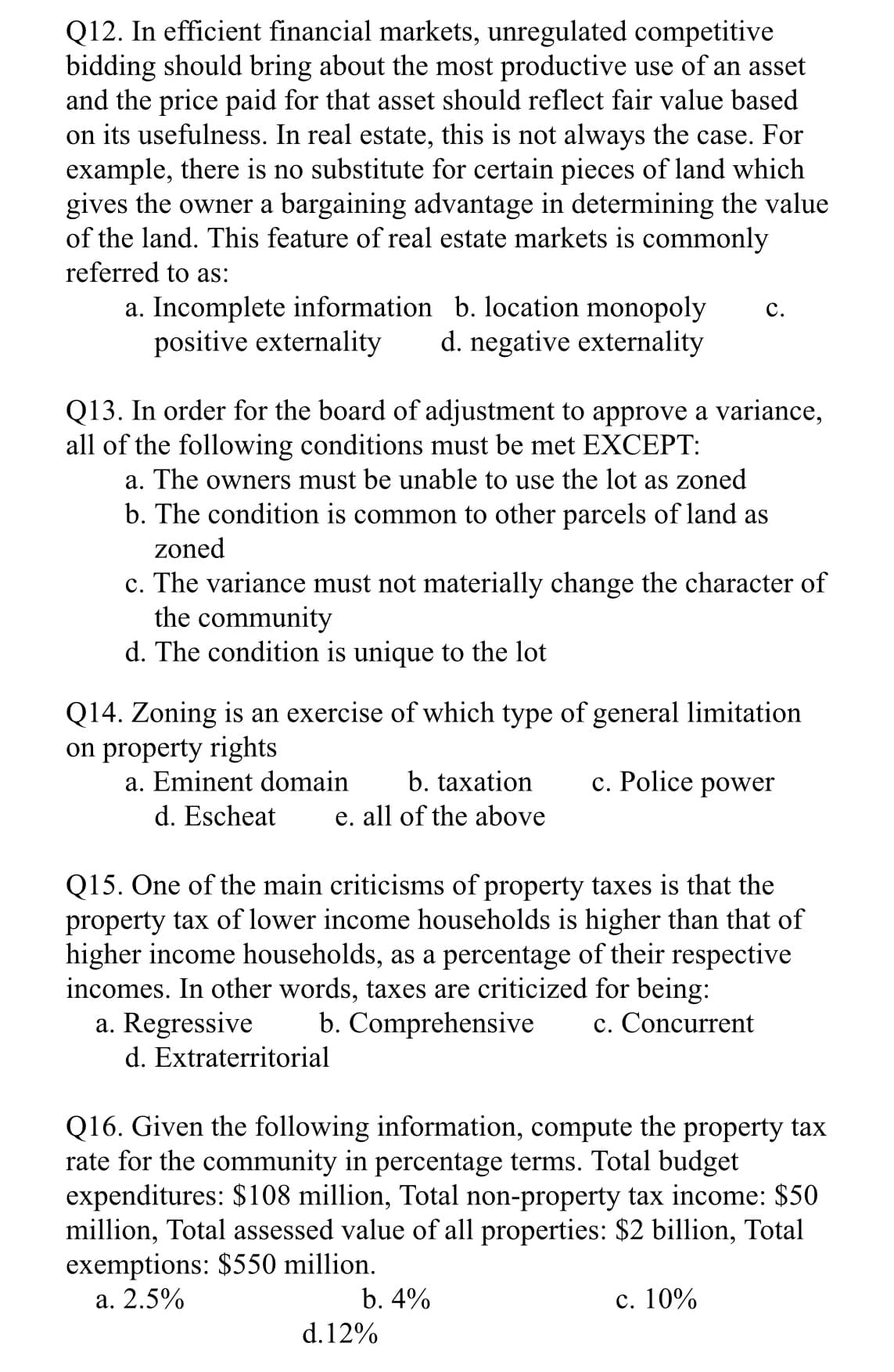 Q12. In efficient financial markets, unregulated competitive
bidding should bring about the most productive use of an asset
and the price paid for that asset should reflect fair value based
on its usefulness. In real estate, this is not always the case. For
example, there is no substitute for certain pieces of land which
gives the owner a bargaining advantage in determining the value
of the land. This feature of real estate markets is commonly
referred to as:
a. Incomplete information b. location monopoly C.
positive externality d. negative externality
Q13. In order for the board of adjustment to approve a variance,
all of the following conditions must be met EXCEPT:
a. The owners must be unable to use the lot as zoned
b. The condition is common to other parcels of land as
zoned
c. The variance must not materially change the character of
the community
d. The condition is unique to the lot
Q14. Zoning is an exercise of which type of general limitation
on property rights
c. Police power
a. Eminent domain b. taxation
d. Escheat e. all of the above
Q15. One of the main criticisms of property taxes is that the
property tax of lower income households is higher than that of
higher income households, as a percentage of their respective
incomes. In other words, taxes are criticized for being:
a. Regressive
b. Comprehensive c. Concurrent
d. Extraterritorial
Q16. Given the following information, compute the property tax
rate for the community in percentage terms. Total budget
expenditures: $108 million, Total non-property tax income: $50
million, Total assessed value of all properties: $2 billion, Total
exemptions: $550 million.
a. 2.5%
b. 4%
d. 12%
c. 10%