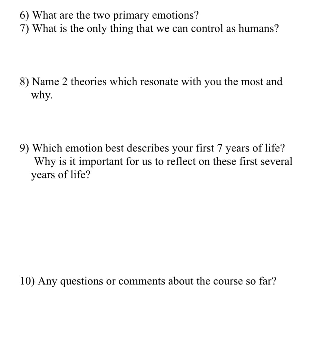 6) What are the two primary emotions?
7) What is the only thing that we can control as humans?
8) Name 2 theories which resonate with you the most and
why.
9) Which emotion best describes your first 7 years of life?
Why is it important for us to reflect on these first several
years of life?
10) Any questions or comments about the course so far?