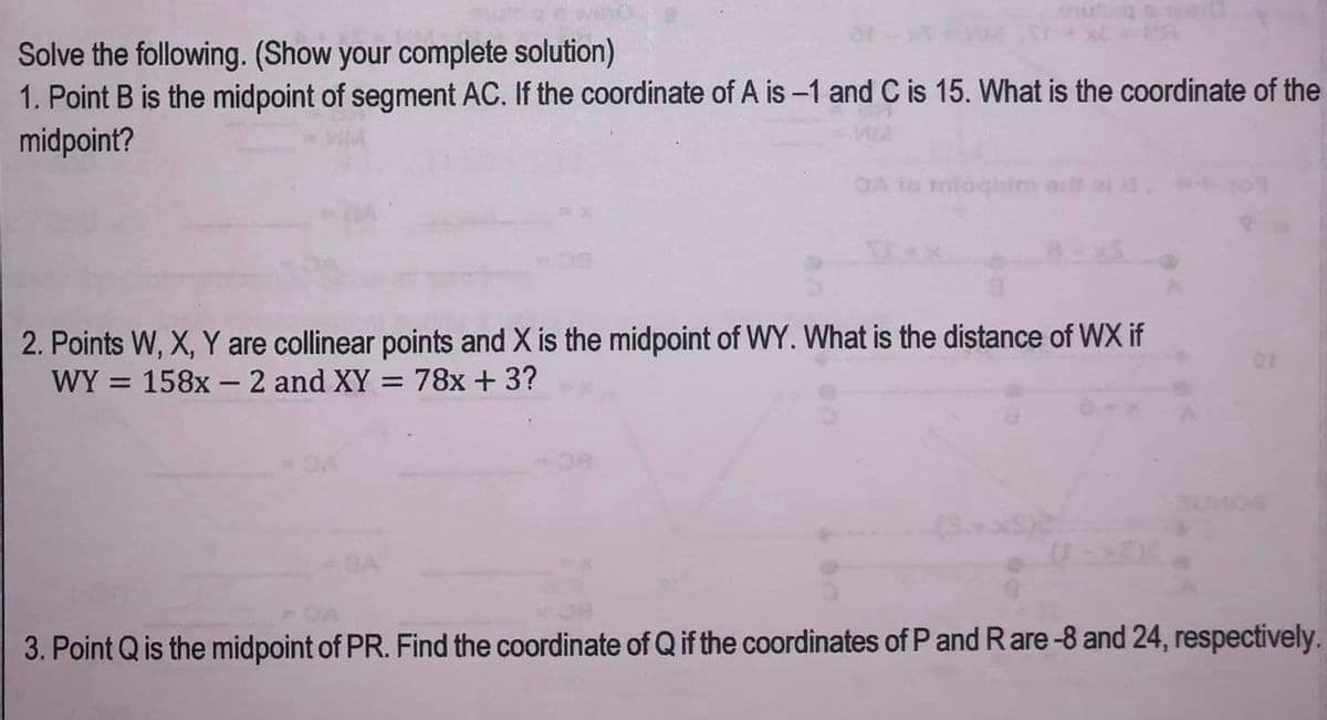 Solve the following. (Show your complete solution)
1. Point B is the midpoint of segment AC. If the coordinate of A is -1 and C is 15. What is the coordinate of the
midpoint?
2. Points W, X, Y are collinear points and X is the midpoint of WY. What is the distance of WX if
WY= 158x 2 and XY = 78x + 3?
SUMOS
3. Point Q is the midpoint of PR. Find the coordinate of Q if the coordinates of P and Rare -8 and 24, respectively.