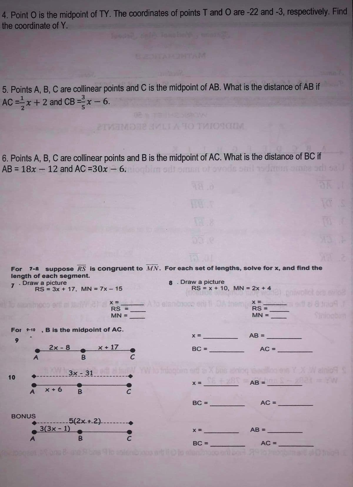 4. Point O is the midpoint of TY. The coordinates of points T and O are -22 and -3, respectively. Find
the coordinate of Y.
5. Points A, B, C are collinear points and C is the midpoint of AB. What is the distance of AB if
AC=x+2 and CB=2x-6.
6. Points A, B, C are collinear points and B is the midpoint of AC. What is the distance of BC if
AB = 18x - 12 and AC =30x - 6.mioqbir odt omen of ovode
"
11.8
33.e
PLOI
For 7-8 suppose RS is congruent to MN. For each set of lengths, solve for x, and find the
length of each segment.
7. Draw a picture
10
RS = 3x + 17, MN = 7x - 15
nivoco erit
dov upog
For 9-10 , B is the midpoint of AC.
9
A
BONUS
A
2x - 8
B
LXW 3x-31.
x + 6
THE MI A TO THIOSCIM
3(3x-1)
ons
B
5(2x +-2).
B
08
x + 17
x =_________ A lo eisnibico.
RS =
MN =
C
C
C
8
Draw a picture
RS = x + 10, MN = 2x + 4
X =
BC =
to inlogbim art a X bus atn
x= SE +x8T
BC =
X =
BC =
X =
RS =
MN =
AB =
AC =
AB=
2) griwollct orb evio2
edi al 8 trio f
Siniogbin
AC =
AB=
TO
AC =
Wainio S
S-x821 = YW