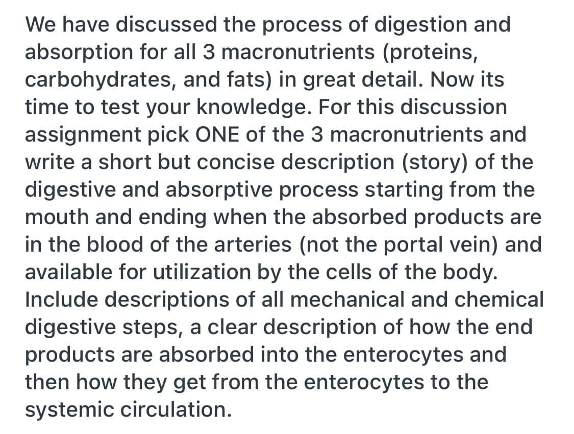 We have discussed the process of digestion and
absorption for all 3 macronutrients (proteins,
carbohydrates, and fats) in great detail. Now its
time to test your knowledge. For this discussion
assignment pick ONE of the 3 macronutrients and
write a short but concise description (story) of the
digestive and absorptive process starting from the
mouth and ending when the absorbed products are
in the blood of the arteries (not the portal vein) and
available for utilization by the cells of the body.
Include descriptions of all mechanical and chemical
digestive steps, a clear description of how the end
products are absorbed into the enterocytes and
then how they get from the enterocytes to the
systemic circulation.
