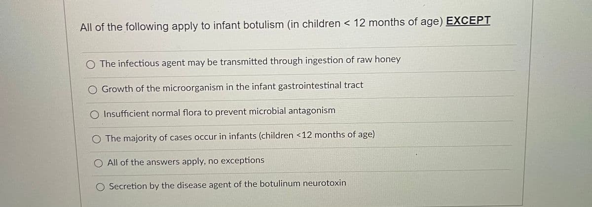 All of the following apply to infant botulism (in children < 12 months of age) EXCEPT
O The infectious agent may be transmitted through ingestion of raw honey
O Growth of the microorganism in the infant gastrointestinal tract
O Insufficient normal flora to prevent microbial antagonism
The majority of cases occur in infants (children <12 months of age)
All of the answers apply, no exceptions
Secretion by the disease agent of the botulinum neurotoxin
