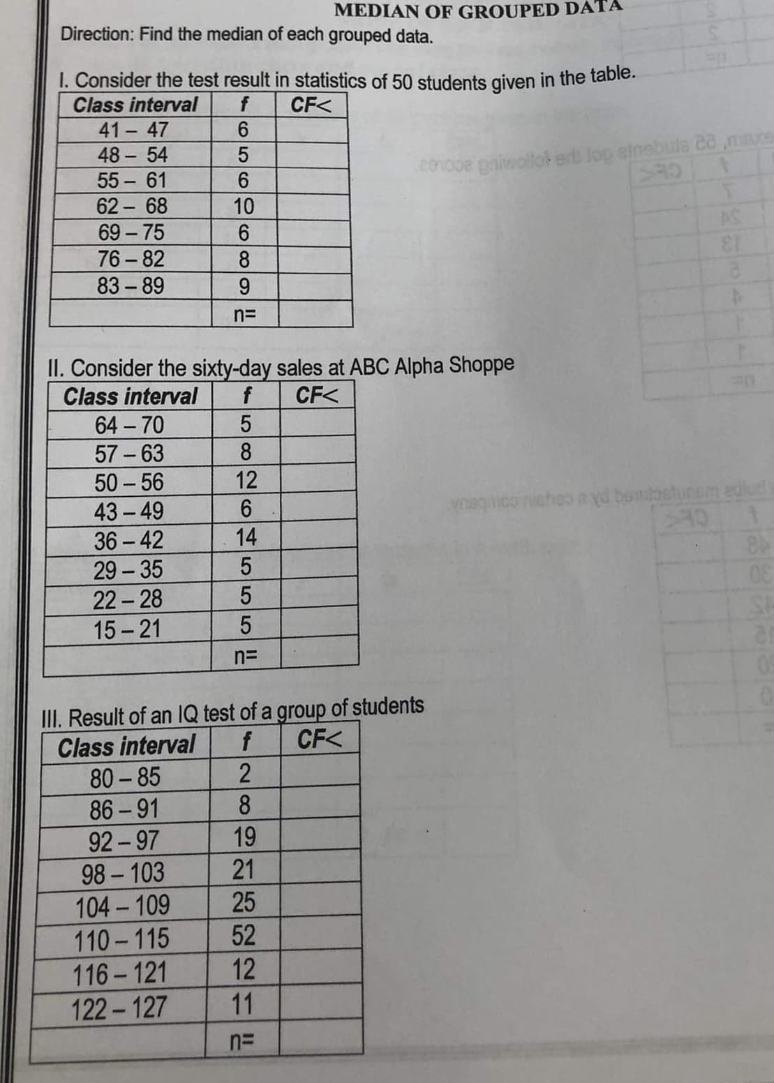 ## Median of Grouped Data

### Directions:
Find the median of each grouped data set.

### I. Consider the test results in statistics of 50 students given in the table below:

| Class Interval | Frequency (f) | Cumulative Frequency (CF<) |
|----------------|---------------|----------------------------|
| 41 – 47        | 6             |                            |
| 48 – 54        | 5             |                            |
| 55 – 61        | 6             |                            |
| 62 – 68        | 10            |                            |
| 69 – 75        | 6             |                            |
| 76 – 82        | 8             |                            |
| 83 – 89        | 9             |                            |

Total number of students (n) =

### II. Consider the sixty-day sales at ABC Alpha Shoppe:

| Class Interval | Frequency (f) | Cumulative Frequency (CF<) |
|----------------|---------------|----------------------------|
| 64 – 70        | 5             |                            |
| 57 – 63        | 8             |                            |
| 50 – 56        | 12            |                            |
| 43 – 49        | 6             |                            |
| 36 – 42        | 14            |                            |
| 29 – 35        | 5             |                            |
| 22 – 28        | 5             |                            |
| 15 – 21        | 5             |                            |

Total number of days (n) = 

### III. Result of an IQ test of a group of students:

| Class Interval | Frequency (f) | Cumulative Frequency (CF<) |
|----------------|---------------|----------------------------|
| 80 – 85        | 2             |                            |
| 86 – 91        | 8             |                            |
| 92 – 97        | 19            |                            |
| 98 – 103       | 21            |                            |
| 104 – 109      | 25            |                            |
| 110 – 115      | 52            |                            |
| 116 – 121      | 12            |                            |
| 122 – 127      | 11            |                            |

Total number of students (n) = 

### Explanation:
Each table includes class intervals, frequencies