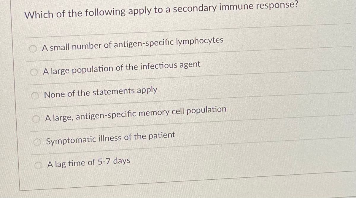 Which of the following apply to a secondary immune response?
O A small number of antigen-specific lymphocytes
O A large population of the infectious agent
O None of the statements apply
O A large, antigen-specific memory cell population
Symptomatic illness of the patient
O A lag time of 5-7 days
