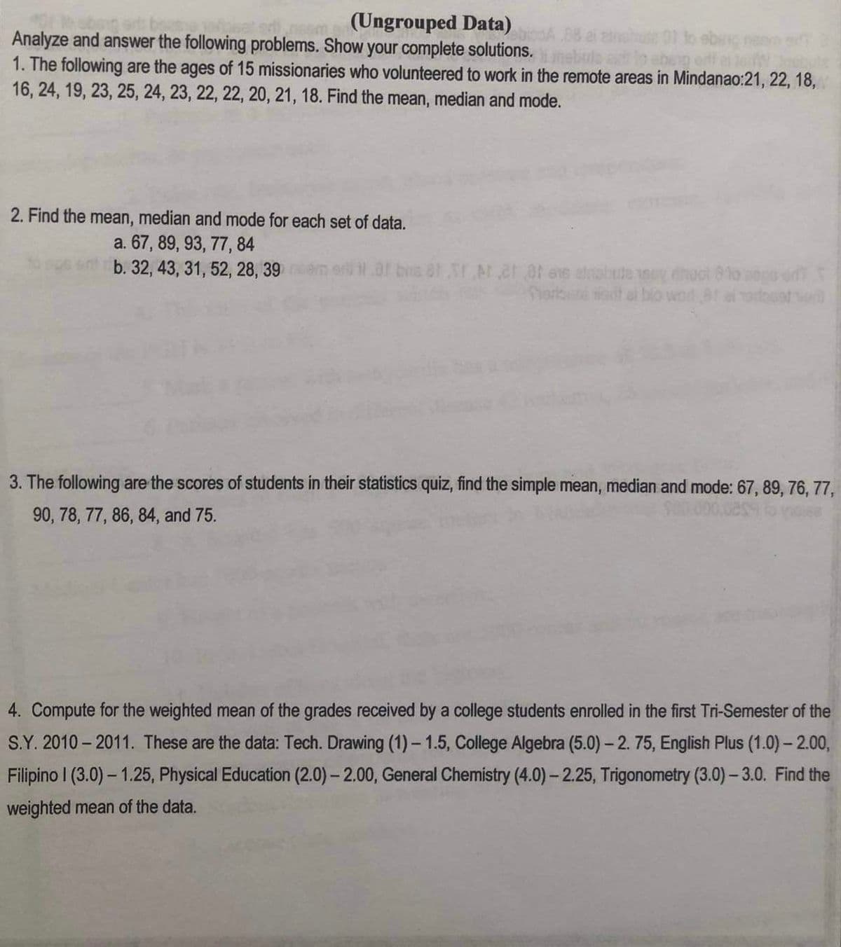 ### Ungrouped Data

### Instructions
Analyze and answer the following problems. Show your complete solutions.

### Problems

1. **The following are the ages of 15 missionaries who volunteered to work in the remote areas in Mindanao:** 
    ```
    21, 22, 18, 16, 24, 19, 23, 25, 24, 23, 22, 22, 20, 21, 18.
    ```
   Find the mean, median, and mode.

2. **Find the mean, median and mode for each set of data:**
   a. ```
      67, 89, 93, 77, 84
      ```
   b. ```
      32, 43, 31, 52, 28, 39
      ```

3. **The following are the scores of students in their statistics quiz, find the simple mean, median and mode:**
   ```
   67, 89, 76, 77, 90, 78, 77, 86, 84, and 75.
   ```

4. **Compute for the weighted mean of the grades received by a college student enrolled in the first Tri-Semester of the S.Y. 2010 – 2011. These are the data:**
   ```
   Tech. Drawing (1) – 1.5
   College Algebra (5.0) – 2.75
   English Plus (1.0) – 2.00
   Filipino I (3.0) – 1.25
   Physical Education (2.0) – 2.00
   General Chemistry (4.0) – 2.25
   Trigonometry (3.0) – 3.0
   ```
   Find the weighted mean of the data.