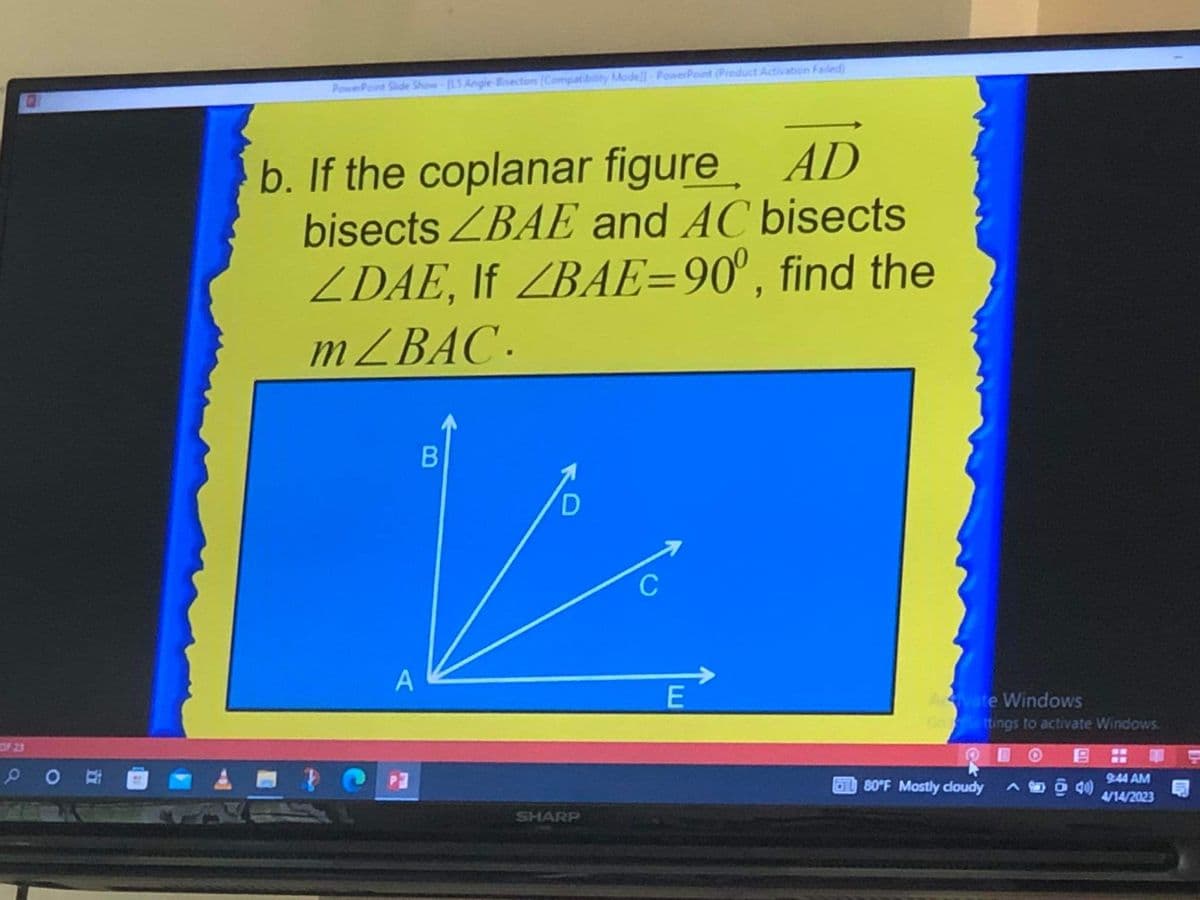 OF 23
PO
PowerPoint Slide Show-[L5 Angle Brectors (Compatibility Mode]]-PowerPoint (Product Activation Failed)
b. If the coplanar figure AD
bisects ZBAE and AC bisects
ZDAE, If ZBAE=90°, find the
m/BAC.
A
B
D
SHARP
C
E
Acvate Windows
Go Settings to activate Windows.
80°F Mostly cloudy A ō 40)
9:44 AM
4/14/2023