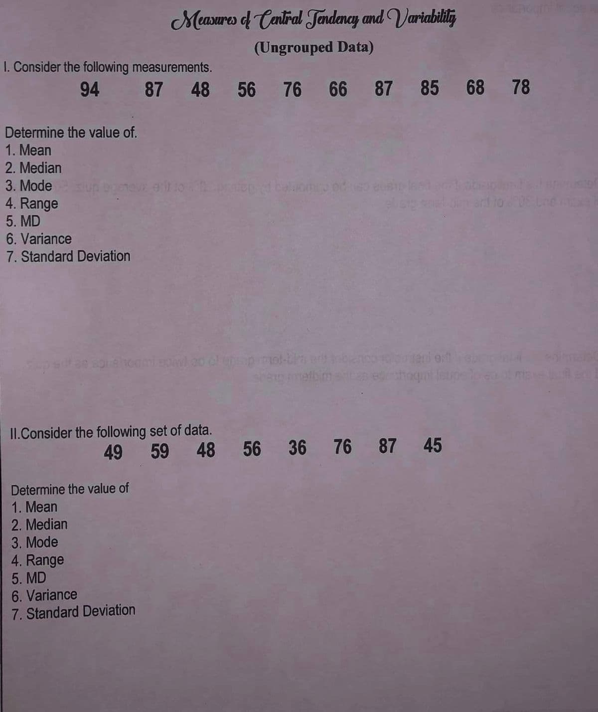 **Measures of Central Tendency and Variability (Ungrouped Data)**

**I. Consider the following measurements:**

**94, 87, 48, 56, 76, 66, 87, 85, 68, 78**

Determine the value of:
1. Mean
2. Median
3. Mode
4. Range
5. MD (Mean Deviation)
6. Variance
7. Standard Deviation

**II. Consider the following set of data:**

**49, 59, 48, 56, 36, 76, 87, 45**

Determine the value of:
1. Mean
2. Median
3. Mode
4. Range
5. MD (Mean Deviation)
6. Variance
7. Standard Deviation