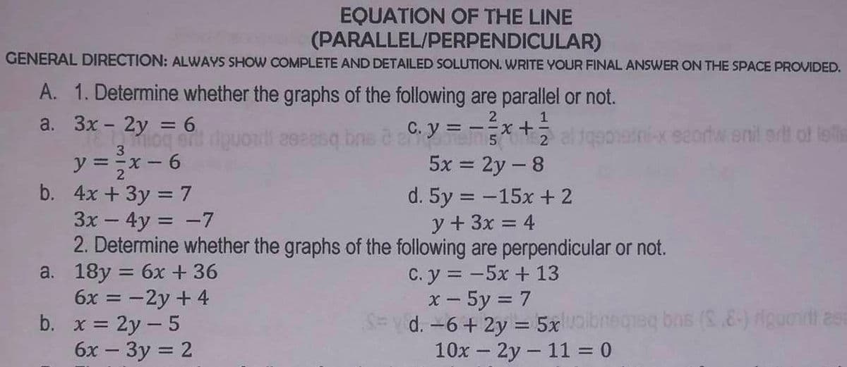 EQUATION OF THE LINE
(PARALLEL/PERPENDICULAR)
GENERAL DIRECTION: ALWAYS SHOW COMPLETE AND DETAILED SOLUTION. WRITE YOUR FINAL ANSWER ON THE SPACE PROVIDED.
A. 1. Determine whether the graphs of the following are parallel or not.
2
1
a. = 6
3x - 2yriquonti eeeesq bns à C. y=-x+ altqonati-x scortw snil art of letis
y ==x-6
5x = 2y - 8
b. 4x + 3y = 7
d. 5y = -15x + 2
3x - 4y = -7
y + 3x = 4
2. Determine whether the graphs of the following are perpendicular or not.
C. y = -5x + 13
a. 18y = 6x +36
6x = -2y + 4
= 2y - 5
6x - 3y = 2
b.
x - 5y = 7
S=d. -6 + 2y = 5x volbreqreq bos (2.8-) rigunit asa
10x - 2y 11 = 0