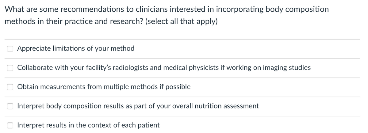 What are some recommendations to clinicians interested in incorporating body composition
methods in their practice and research? (select all that apply)
Appreciate limitations of
your method
Collaborate with your facility's radiologists and medical physicists if working on imaging studies
Obtain measurements from multiple methods if possible
Interpret body composition results as part of your overall nutrition assessment
Interpret results in the context of each patient
