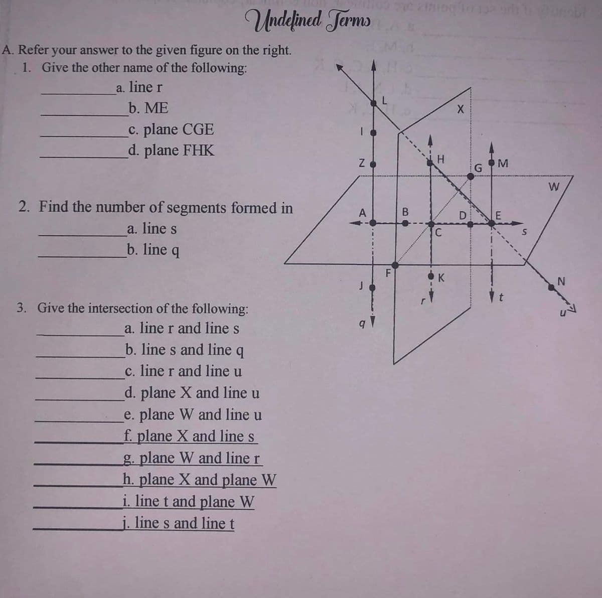 Undefined Terms
A. Refer your answer to the given figure on the right.
1. Give the other name of the following:
a. line r
b. ME
c. plane CGE
d. plane FHK
2. Find the number of segments formed in
a. line s
b. line q
3. Give the intersection of the following:
a. line r and line s
b. line s and line q
c. line r and line u
d. plane X and line u
e. plane W and line u
f. plane X and line s
g. plane W and line r
h. plane X and plane W
i. line t and plane W
j. line s and line t
N
A
4
29
BO
ning to 199 orb tomobi
H
C
K
X
D
G
M
W