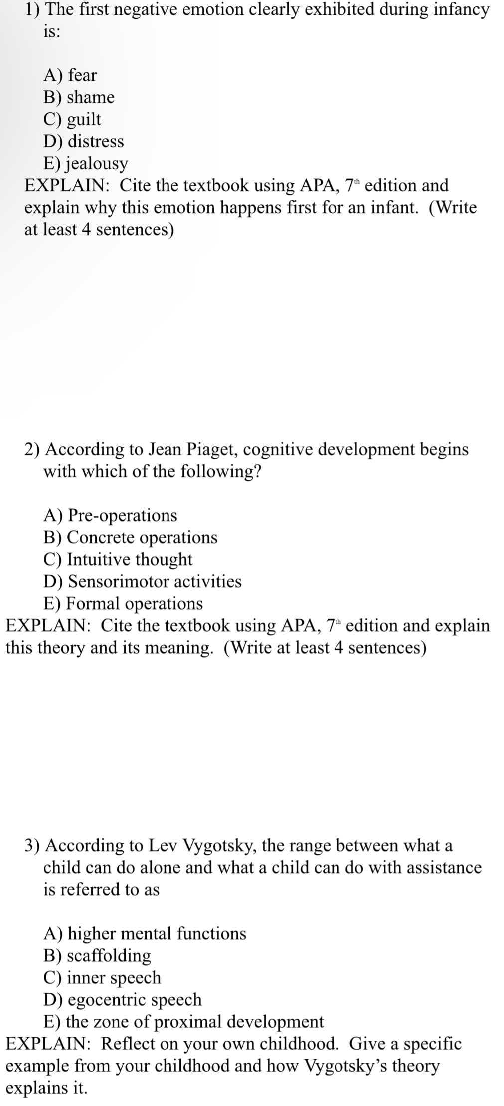 1) The first negative emotion clearly exhibited during infancy
is:
A) fear
B) shame
C) guilt
D) distress
E) jealousy
EXPLAIN: Cite the textbook using APA, 7th edition and
explain why this emotion happens first for an infant. (Write
at least 4 sentences)
2) According to Jean Piaget, cognitive development begins
with which of the following?
A) Pre-operations
B) Concrete operations
C) Intuitive thought
D) Sensorimotor activities
E) Formal operations
EXPLAIN: Cite the textbook using APA, 7th edition and explain
this theory and its meaning. (Write at least 4 sentences)
3) According to Lev Vygotsky, the range between what a
child can do alone and what a child can do with assistance
is referred to as
A) higher mental functions
B) scaffolding
C) inner speech
D) egocentric speech
E) the zone of proximal development
EXPLAIN: Reflect on your own childhood. Give a specific
example from your childhood and how Vygotsky's theory
explains it.