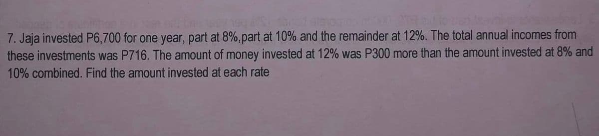 geb 13 slabintice 5:00 er. Enn 1904 190 e Susbried atsioon ²000-0TR and to en
7. Jaja invested P6,700 for one year, part at 8%, part at 10% and the remainder at 12%. The total annual incomes from
these investments was P716. The amount of money invested at 12% was P300 more than the amount invested at 8% and
10% combined. Find the amount invested at each rate