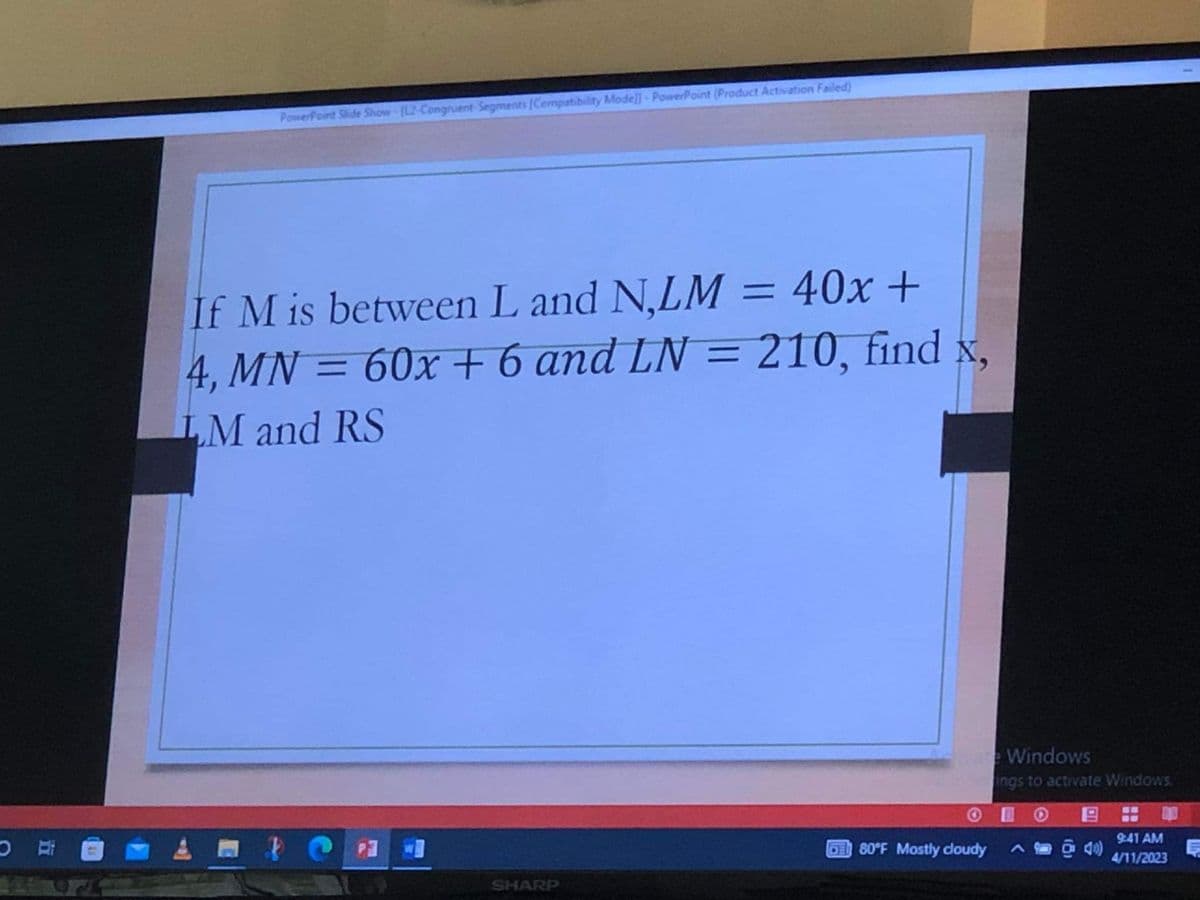 PowerPoint Slide Show (L2-Congruent-Segments [Compatibility Mode]) - PowerPoint (Product Activation Failed)
If M is between L and N,LM = 40x+
4, MN = 60x + 6 and LN = 210, find x.
LM and RS
SHARP
Windows
ings to activate Windows.
010
680°F Mostly cloudy
^
55
9:41 AM
4/11/2023