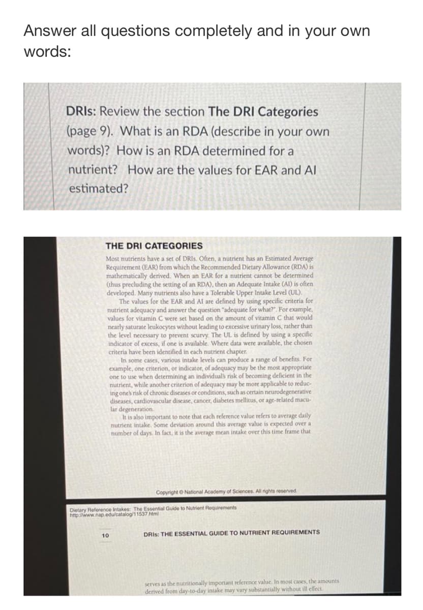 Answer all questions completely and in your own
words:
DRIS: Review the section The DRI Categories
(page 9). What is an RDA (describe in your own
words)? How is an RDA determined for a
nutrient? How are the values for EAR and Al
estimated?
THE DRI CATEGORIES
Most nutrients have a set of DRIS. Often, a nutrient has an Estimated Average
Requirement (EAR) from which the Recommended Dietary Allowance (RDA) is
mathematically derived. When an EAR for a nutrient cannot be determined
(thus precluding the setting of an RDA), then an Adequate Intake (AI) is often
developed. Many nutrients also have a Tolerable Upper Intake Level (UL).
The values for the EAR and Al are defined by using specific criteria for
nutrient adequacy and answer the question "adequate for what?". For example,
values for vitamin C were set based on the amount of vitamin C that would
nearly saturate leukocytes without leading to excessive urinary loss, rather than
the level necessary to prevent scurvy The UL is defined by using a specific
indicator of excess, if one is available. Where data were available, the chosen
criteria have been
In some cases, various intake levels can produce a range of benefits. For
example, one criterion, or indicator, of adequacy may be the most appropriate
one to use when determining an individuals risk of becoming deficient in the
nutrient, while another criterion of adequacy may be more applicable to reduc-
ing ones risk of chronic diseases or conditions, such as certain neurodegenerative
diseases, cardiovascular disease, cancer, diabetes mellitus, or age-related macu-
lar degeneration.
It is also important to note that each reference value refers to average daily
nutrient intake. Some deviation around this average value is expected over a
number of days. In fact, it is the average mean intake over this time frame that
in each nutrient chapter.
Copyright O National Academy of Sciences. All rights reserved.
Dietary Reference Intakes: The Essential Guide to Nutrient Requirements
http://www.nap.edu/catalog/11537 html
10
DRIS: THE ESSENTIAL GUIDE TO NUTRIENT REQUIREMENTS
serves as the nutritionally important reference value. In most cases, the amounts
derived from day-to-day intake may vary substantially without ill elfect.
