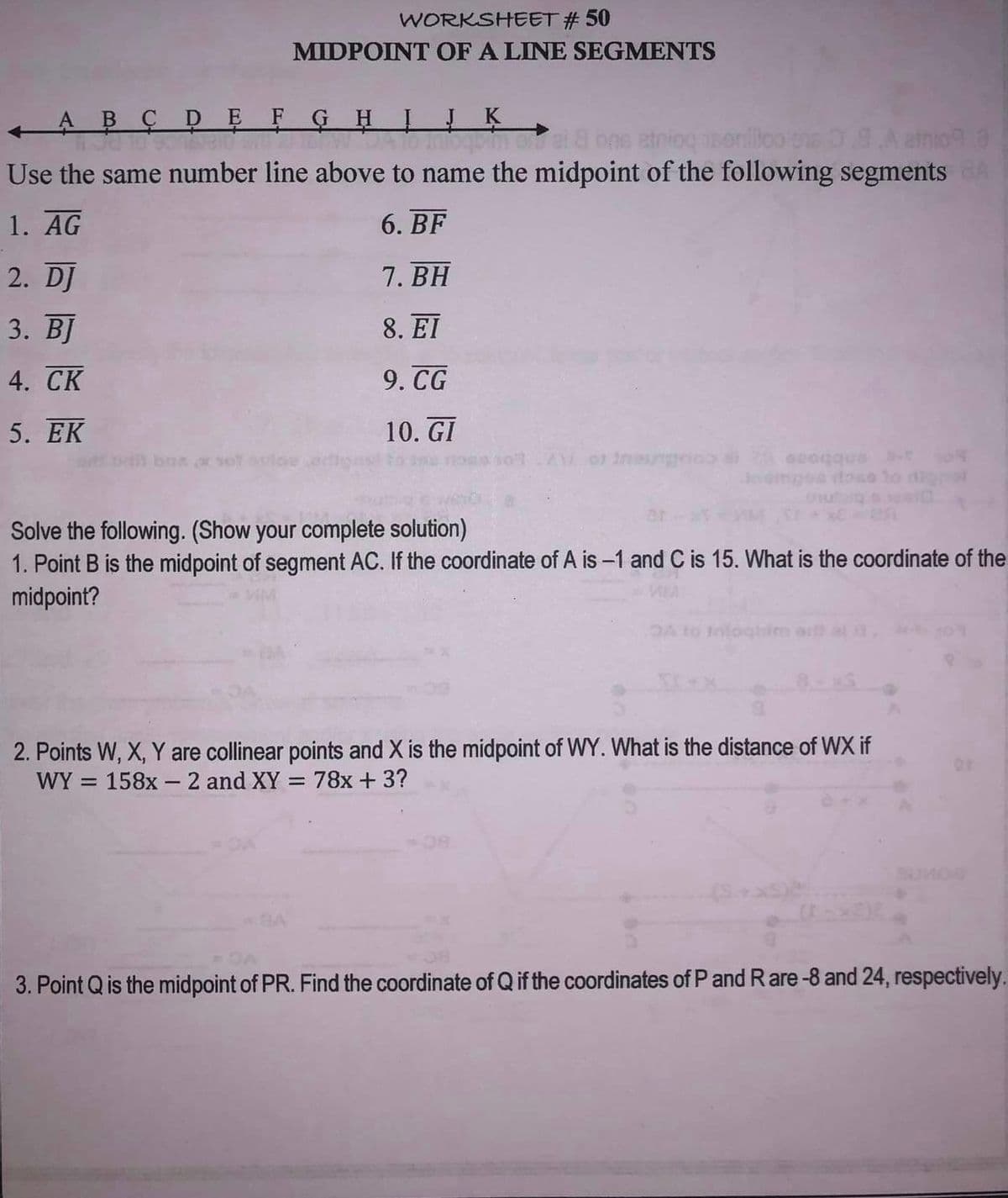 WORKSHEET #50
MIDPOINT OF A LINE SEGMENTS
← ABCDEFGHIJK
O Sonbield and TEN JA to moqpim asi & bns etniog isoniloo on 09.A emnic 3
Use the same number line above to name the midpoint of the following segments BA
1. AG
6. BF
7. BH
8. EI
9. CG
10. GI
2. DJ
3. BJ
4. CK
5. EK
XV of ineunghol
Solve the following. (Show your complete solution)
1. Point B is the midpoint of segment AC. If the coordinate of A is -1 and C is 15. What is the coordinate of the
midpoint?
A to Infochien art al
2. Points W, X, Y are collinear points and X is the midpoint of WY. What is the distance of WX if
WY = 158x - 2 and XY = 78x + 3?
3. Point Q is the midpoint of PR. Find the coordinate of Q if the coordinates of P and Rare -8 and 24, respectively.