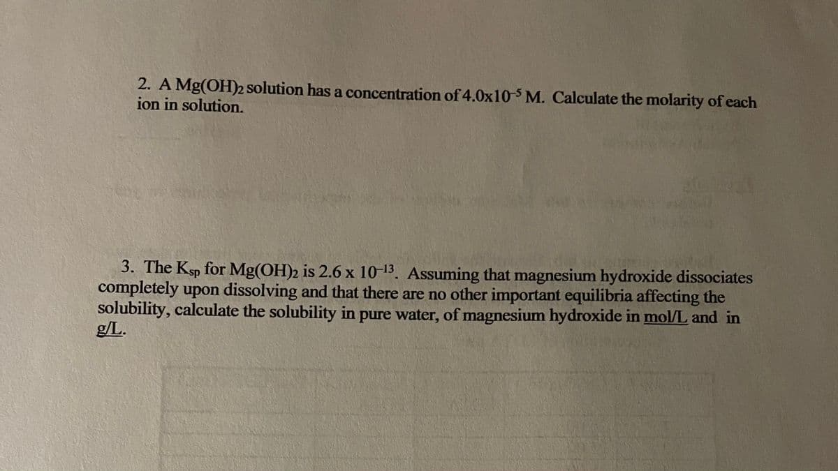 2. A Mg(OH)2 solution has a concentration of 4.0x10-5 M. Calculate the molarity of each
ion in solution.
3. The Ksp for Mg(OH)2 is 2.6 x 10-13. Assuming that magnesium hydroxide dissociates
completely upon dissolving and that there are no other important equilibria affecting the
solubility, calculate the solubility in pure water, of magnesium hydroxide in mol/L and in
g/L.
