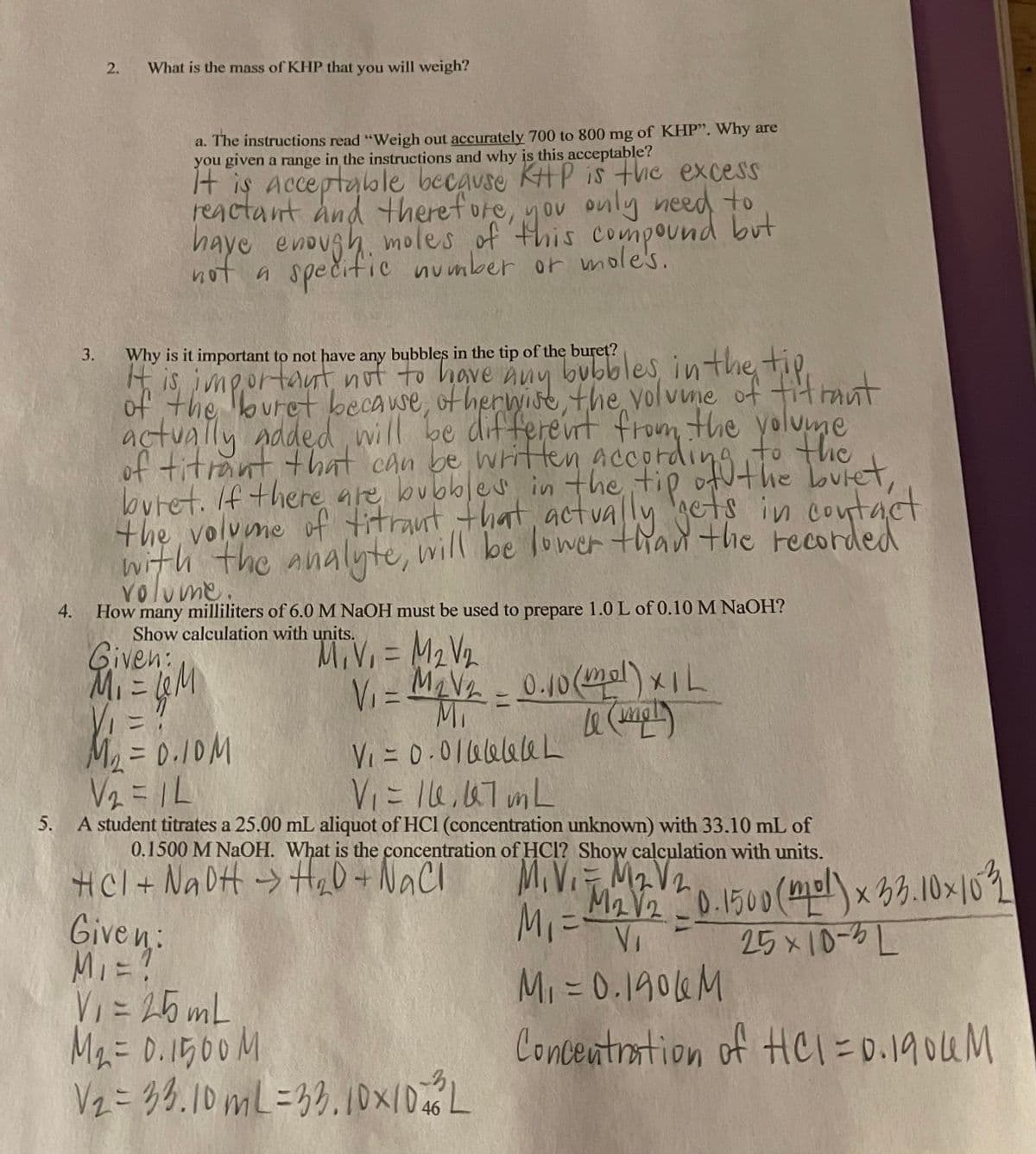 of titrant that can be writHen accordint he butet,
2.
What is the mass of KHP that you will weigh?
a. The instructions read "Weigh out accurately 700 to 800 mg of KHP". Why are
you given a range in the instructions and why is this acceptable?
t is acceptable because KH P is the excess
reactant and therefore, you only need to
haye enough, moles of this compound but
OV
not a spečific number or mole's.
Why is it important to not have any bubbles in the tip of the buret?
H is jmgortautnot to have huy bubbles inthe tie.
of the buret becawe, of herwise the yolvne of titrant
3.
nuy
actually added will be differevrt from the yolume
itant that can be written accoraing Tuet
to the
butet. If there are bubbles in the tip
the volume of titraut that, actva ly cts in contact
with the analyte, will be lower than the recorded
volume.
4. How many milliliters of 6.0 M NaOH must be used to prepare 1.0 L of 0.10 M NAOH?
Show calculation with units.
Given:
MiVi =
M2 V2
Vi = MaV- 0.10(mol)xIL
VI=
Mi
M = 0.10M
V2 = 1L
V = 0-01aelale L
Viにle.07 mL
5. A student titrates a 25.00 mL aliquot of HCl (concentration unknown) with 33.10 mL of
0.1500 M NaOH. What is the concentration of HCl? Show calculation with units.
MIVI Ma V2
M2V20.1500(ml)x 33.10x102
MI=
VI
HCl+ Na DH -> He0+NaCl
Given:
25x10-5L
Mi =0.1906M
V = 25 mL
Ma= 0.1500M
Vz=3,3.10ML=33.10x/DL
Concentrstion
of Hei=D0.1904M
46
