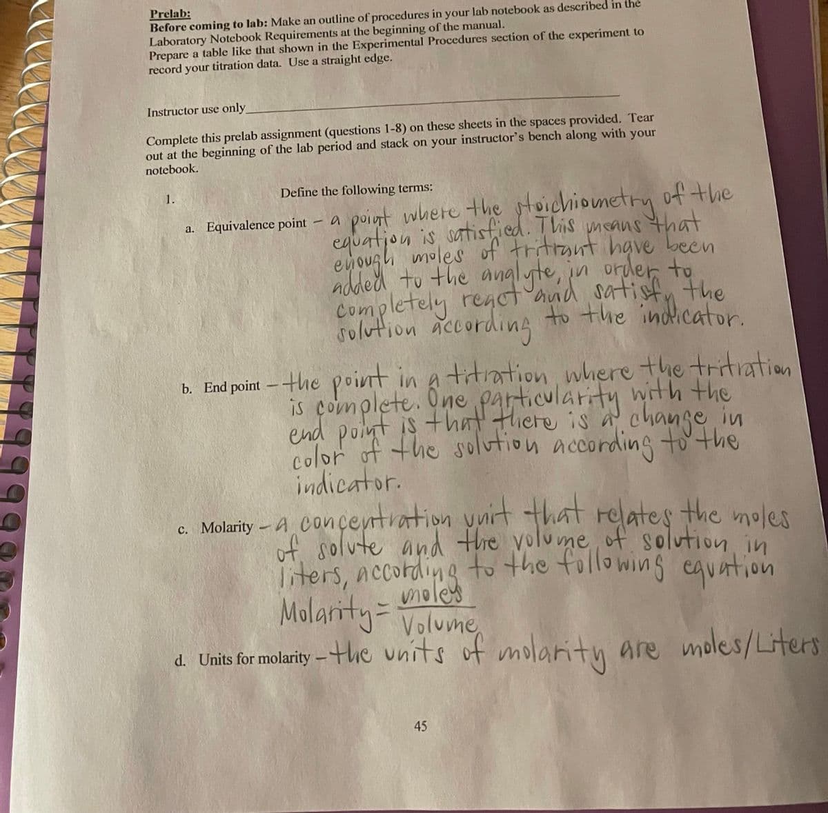 Prelab:
Before coming to lab: Make an outline of procedures in your lab notebook as described in the
Laboratory Notebook Requirements at the beginning of the manual.
Prepare a table like that shown in the Experimental Procedures section of the experiment to
record your titration data. Use a straight edge.
Instructor use only
Complete this prelab assignment (questions 1-8) on these sheets in the spaces provided. Tear
out at the beginning of the lab period and stack on your instructor's bench along with your
notebook.
1.
Define the following terms:
a point where the stoichiometry of the
equation is satistied. This means that
eyoush moles of tritrant hgve becn
ndded to the analyte, in order to
completely reaot and satisfu the
solution according to the indicator.
a. Equivalence point
titration where the tritiation
çonplete. there is in
b. End point – +he poinnt in a
is complete. One particularity
end point is thnt
color of the solution accordingto'the
indicator.
cte is a
change
c. Molarity - A COnceyrtration ynit that relates the moles
if solute and the volume of solution in
of.
liters, according to the followins
moley
Molarity-Volune
equation
d. Units for molarity –the units
of molaritu are moles/Liters
45
