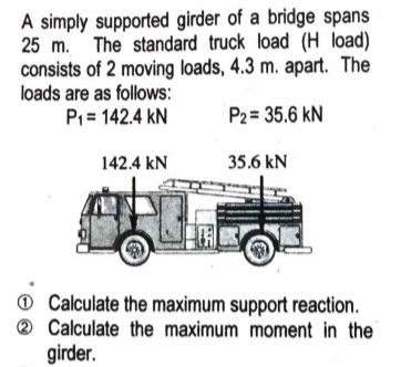 A simply supported girder of a bridge spans
25 m. The standard truck load (H load)
consists of 2 moving loads, 4.3 m. apart. The
loads are as follows:
P1 = 142.4 kN
P2= 35.6 kN
142.4 kN
35.6 kN
@ Calculate the maximum support reaction.
® Calculate the maximum moment in the
girder.
