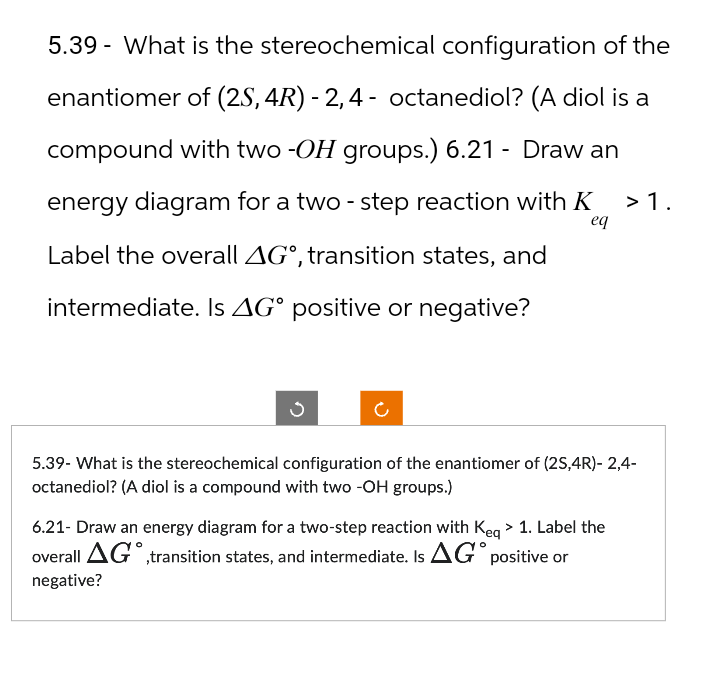 5.39 What is the stereochemical configuration of the
enantiomer of (2S,4R) - 2,4- octanediol? (A diol is a
compound with two -OH groups.) 6.21 - Draw an
energy diagram for a two-step reaction with K
Label the overall AG°, transition states, and
intermediate. Is AG° positive or negative?
eq
> 1.
5.39- What is the stereochemical configuration of the enantiomer of (25,4R)-2,4-
octanediol? (A diol is a compound with two -OH groups.)
6.21- Draw an energy diagram for a two-step reaction with Keq > 1. Label the
overall AG,transition states, and intermediate. Is AG°
negative?