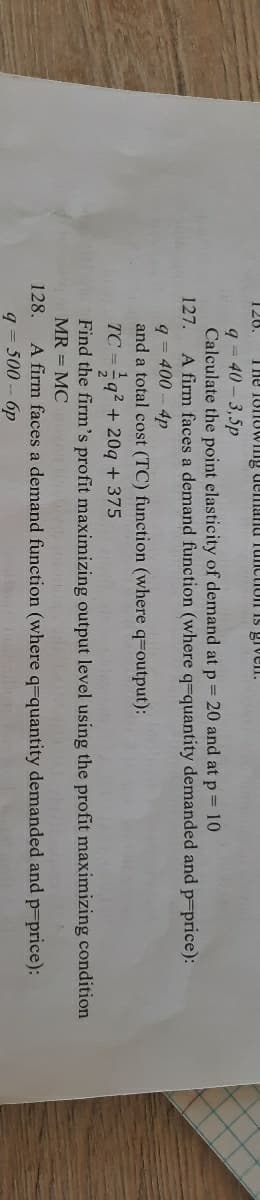 126.
The 1onovWIlng demanu TunctioII IS giveln.
q = 40 – 3,5p
Calculate the point elasticity of demand at p 20 and at p 10
A firm faces
127.
demand function (where q=quantity demanded and p-price):
q = 400 - 4p
and a total cost (TC) function (where q=output):
TC =q2 + 20q + 375
Find the firm's profit maximizing output level using the profit maximizing condition
MR = MC
A firm faces a demand function (where q=quantity demanded and p-price):
q = 500- 6p
128.
