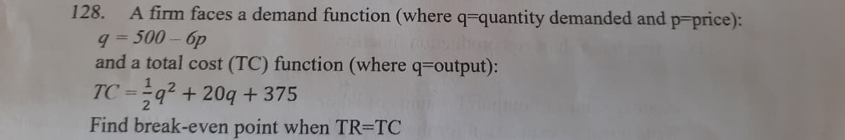 A firm faces a demand function (where q=quantity demanded and p-price):
q= 500- 6p
and a total cost (TC) function (where q-output):
128.
TC =-q² + 20q+ 375
%3D
Find break-even point when TR=TC
