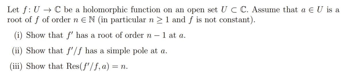 Let f: U → C be a holomorphic function on an open set U C C. Assume that a E U is a
root of f of order n E N (in particular n > 1 and f is not constant).
(i) Show that f' has a root of order n
1 at a.
(ii) Show that f'/f has a simple pole at a.
(iii) Show that Res(f'/f,a)
= n.
