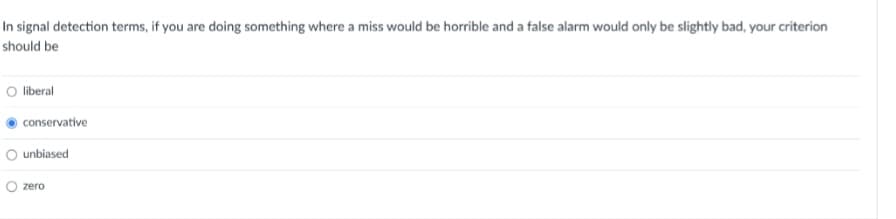 In signal detection terms, if you are doing something where a miss would be horrible and a false alarm would only be slightly bad, your criterion
should be
liberal
conservative
unbiased
zero