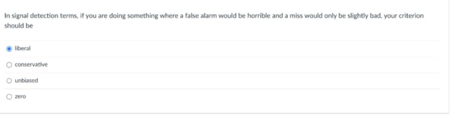 In signal detection terms, if you are doing something where a false alarm would be horrible and a miss would only be slightly bad, your criterion
should be
liberal
conservative
O unbiased
zero