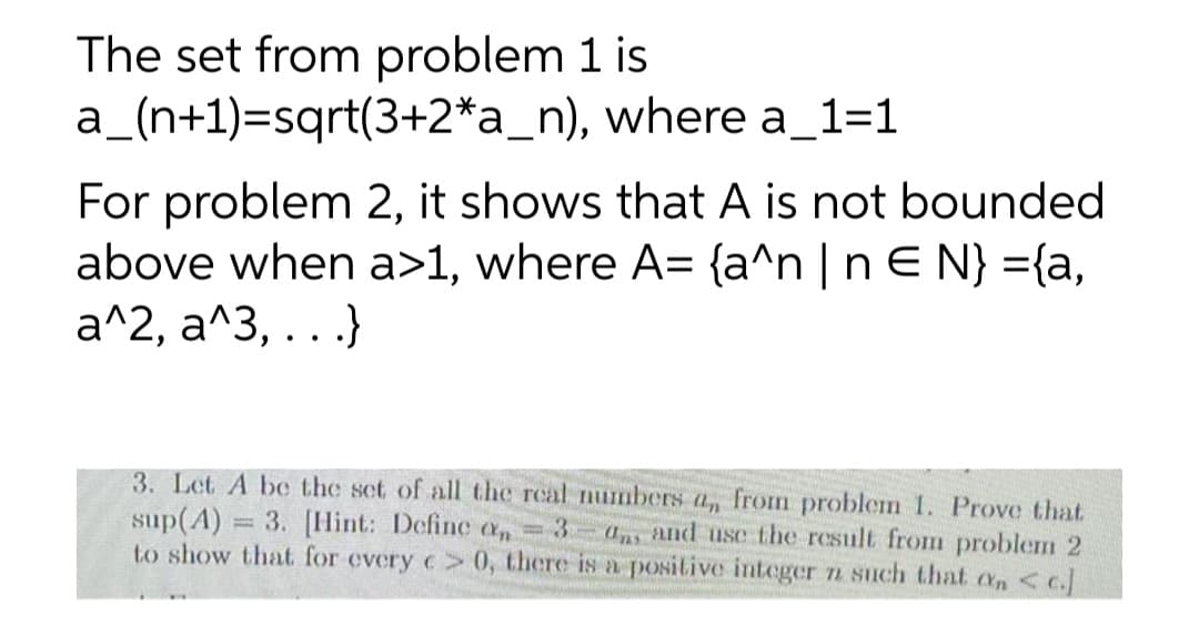 The set from problem 1 is
a_(n+1)=sqrt(3+2*a_n), where a_1=1
-
For problem 2, it shows that A is not bounded
above when a>1, where A= {a^n | n € N} ={a,
a^2, a^3, ...}
3. Let A be the set of all the real numbers a, from problem 1. Prove that
sup(A) = 3. [Hint: Define c = 3 ans and use the result from problem 2
to show that for every c> 0, there is a positive integer n such that an < c.]