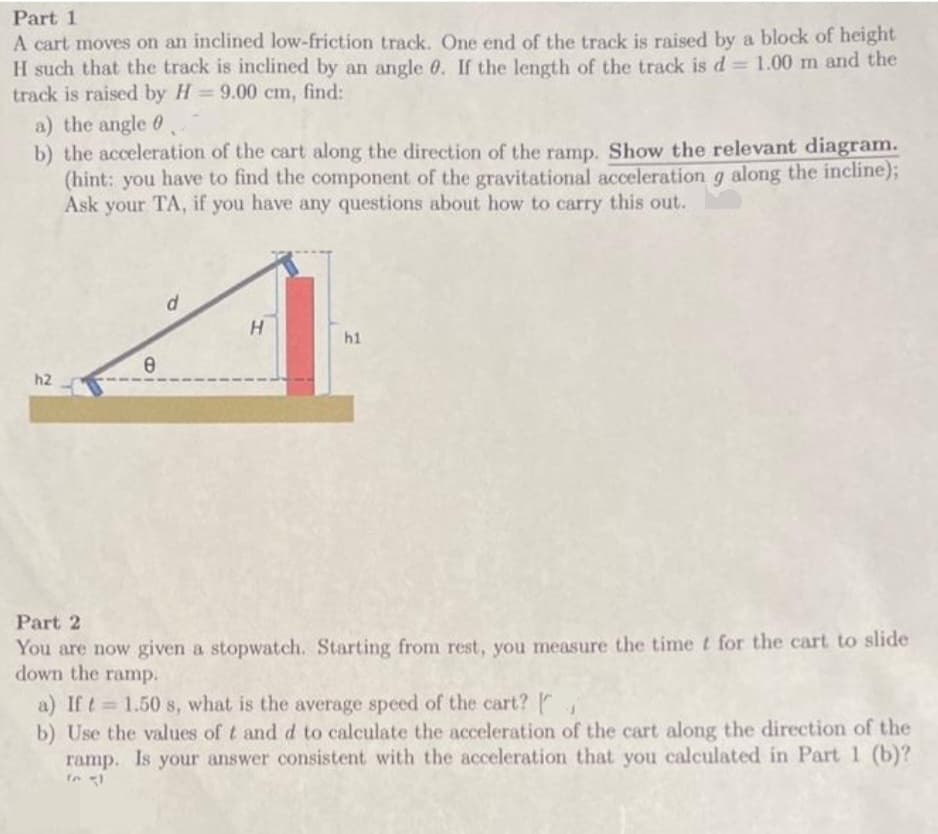 Part 1
A cart moves on an inclined low-friction track. One end of the track is raised by a block of height
H such that the track is inclined by an angle 0. If the length of the track is d = 1.00 m and the
track is raised by H=9.00 cm, find:
a) the angle
b) the acceleration of the cart along the direction of the ramp. Show the relevant diagram.
(hint: you have to find the component of the gravitational acceleration g along the incline);
Ask your TA, if you have any questions about how to carry this out.
h2
e
d
H
h1
Part 2
You are now given a stopwatch. Starting from rest, you measure the time t for the cart to slide
down the ramp.
a) If t= 1.50 s, what is the average speed of the cart? [
b) Use the values of t and d to calculate the acceleration of the cart along the direction of the
ramp. Is your answer consistent with the acceleration that you calculated in Part 1 (b)?