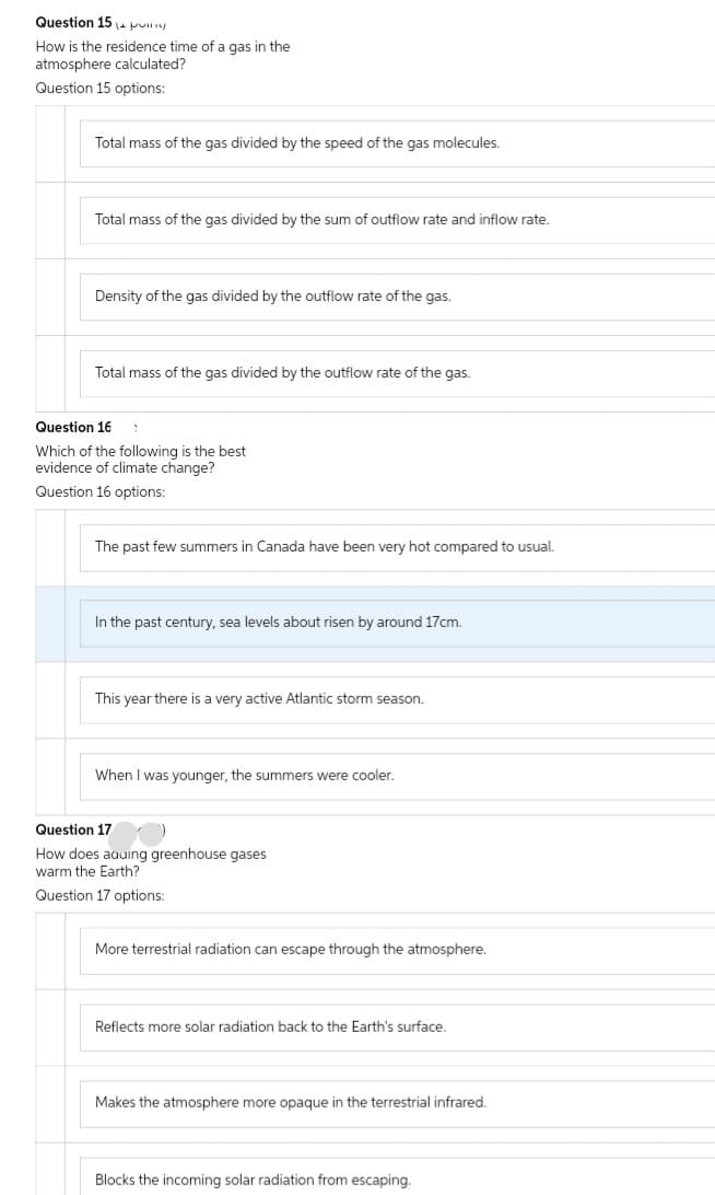 Question 15 pulg
How is the residence time of a gas in the
atmosphere calculated?
Question 15 options:
Total mass of the gas divided by the speed of the gas molecules.
Total mass of the gas divided by the sum of outflow rate and inflow rate.
Density of the gas divided by the outflow rate of the gas.
Total mass of the gas divided by the outflow rate of the gas.
Question 16 1
Which of the following is the best
evidence of climate change?
Question 16 options:
The past few summers in Canada have been very hot compared to usual.
In the past century, sea levels about risen by around 17cm.
This year there is a very active Atlantic storm season.
When I was younger, the summers were cooler.
Question 17
How does aquing greenhouse gases
warm the Earth?
Question 17 options:
More terrestrial radiation can escape through the atmosphere.
Reflects more solar radiation back to the Earth's surface.
Makes the atmosphere more opaque in the terrestrial infrared.
Blocks the incoming solar radiation from escaping.