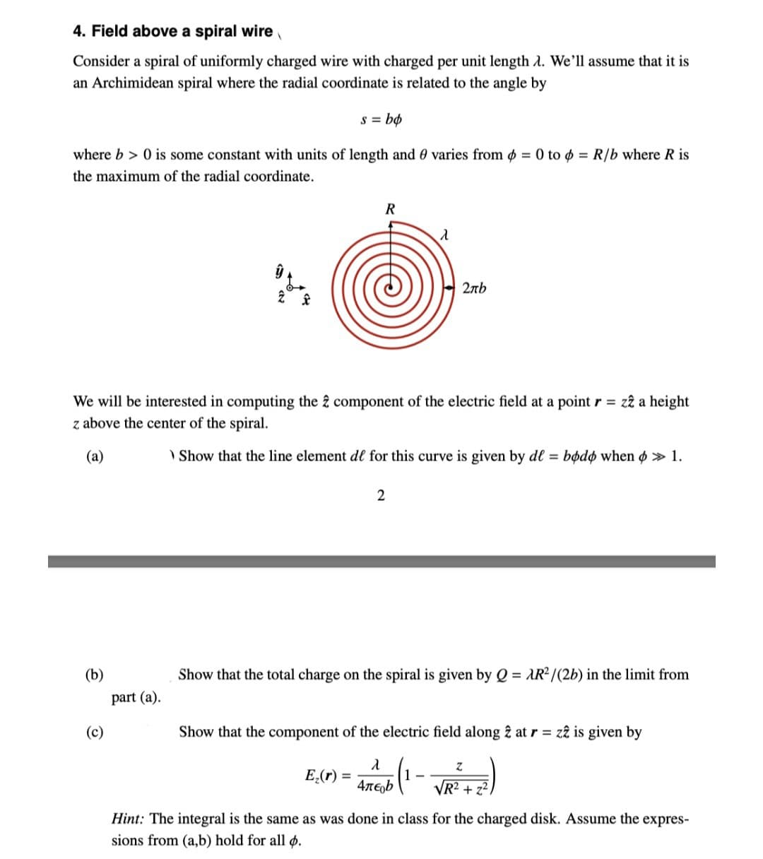 4. Field above a spiral wire
Consider a spiral of uniformly charged wire with charged per unit length 1. We'll assume that it is
an Archimidean spiral where the radial coordinate is related to the angle by
s = bo
where b> 0 is some constant with units of length and 0 varies from p = 0 to = R/b where R is
the maximum of the radial coordinate.
1
(b)
part (a).
(c)
R
We will be interested in computing the 2 component of the electric field at a point r = z2 a height
z above the center of the spiral.
(a)
Show that the line element de for this curve is given by df = bodo when » 1.
λ
2
E₂(r): =
2πb
Show that the total charge on the spiral is given by Q = AR²/(2b) in the limit from
Show that the component of the electric field along 2 at r= z2 is given by
λ
4лεob
Z
√R² +2²
Hint: The integral is the same as was done in class for the charged disk. Assume the expres-
sions from (a,b) hold for all o.