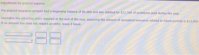 Adjustment for prepaid expense
The prepaid insurance account had a beginning balance of $6,000 and was debited for $12,500 of premiums paid during the year.
Journalize the adjusting entry required at the end of the year, assuming the amount of unexpired insurance related to future periods is $13,000.
If an amount box does not require an entry, leave it blank.
88