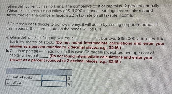 Ghirardelli currently has no loans. The company's cost of capital is 12 percent annually.
Ghirardelli expects a cash inflow of $111,000 in annual earnings before interest and
taxes, forever. The company faces a 22 % tax rate on all taxable income.
If Ghirardelli does decide to borrow money, it will do so by issuing corporate bonds. If
this happens, the interest rate on the bonds will be 8 %.
a. Ghirardelli's cost of equity will equal
if it borrows $165,000 and uses it to
back its shares of stock. (Do not round intermediate calculations and enter your
answer as a percent rounded to 2 decimal places, e.g., 32.16.)
b. Continue part (a) In addition, in this case Ghirardelli's weighted average cost of
capital will equal
(Do not round intermediate calculations and enter your
answer as a percent rounded to 2 decimal places, e.g., 32.16.)
a.
Cost of equity
b. WACC
%
%