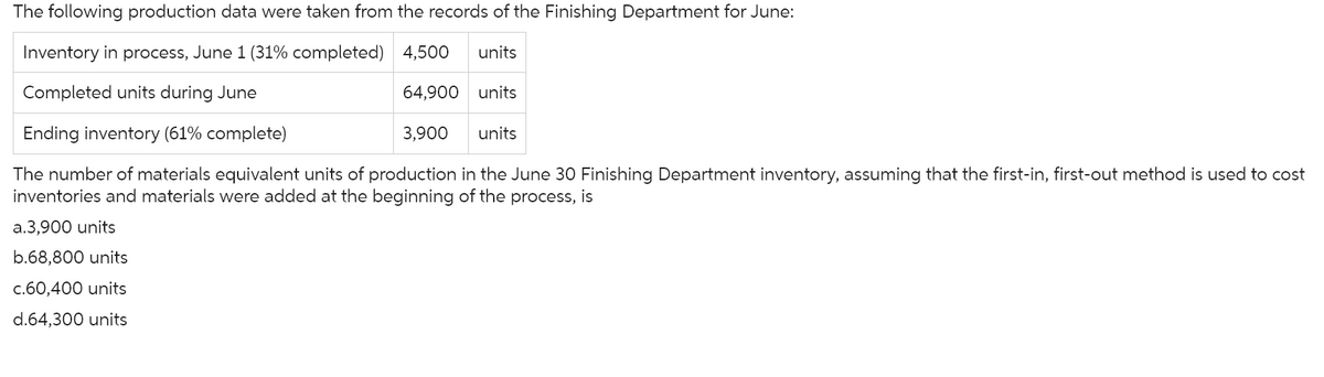 The following production data were taken from the records of the Finishing Department for June:
Inventory in process, June 1 (31% completed) 4,500
Completed units during June
Ending inventory (61% complete)
The number of materials equivalent units of production in the June 30 Finishing Department inventory, assuming that the first-in, first-out method is used to cost
inventories and materials were added at the beginning of the process, is
a.3,900 units
b.68,800 units
c.60,400 units
d.64,300 units
units
64,900 units
3,900
units