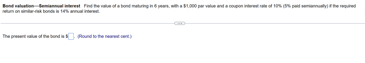 Bond valuation—Semiannual interest Find the value of a bond maturing in 6 years, with a $1,000 par value and a coupon interest rate of 10% (5% paid semiannually) if the required
return on similar-risk bonds is 14% annual interest.
The present value of the bond is $
(Round to the nearest cent.)