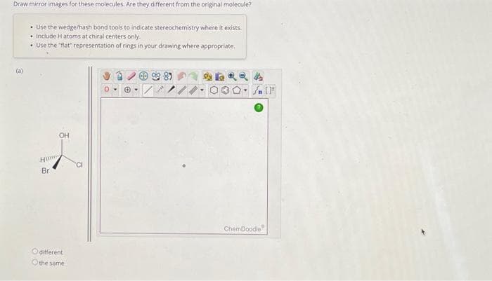 Draw mirror images for these molecules. Are they different from the original molecule?
(a)
• Use the wedge/hash bond tools to indicate stereochemistry where it exists.
• Include H atoms at chiral centers only.
• Use the "flat" representation of rings in your drawing where appropriate.
Hi
Bri
OH
different
Othe same
CI
99-89
ChemDoodle