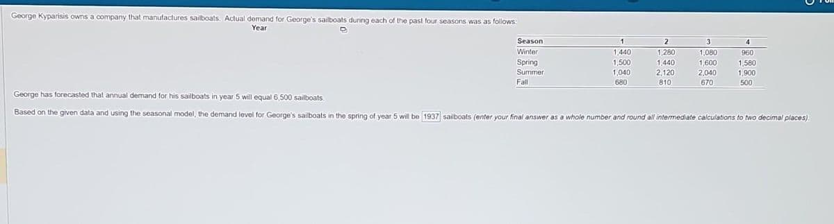 George Kyparisis owns a company that manufactures sailboats. Actual demand for George's sailboats during each of the past four seasons was as follows:
Year
D
Season
Winter
Spring
Summer
Fall
1
1,440
1,500
1,040
680
2
1,280
1,440
2,120
810
3
1,080
1,600
2,040
670
4
960
1,580
1,900
500
George has forecasted that annual demand for his sailboats in year 5 will equal 6,500 sailboats.
Based on the given data and using the seasonal model, the demand level for George's sailboats in the spring of year 5 will be 1937 sailboats (enter your final answer as a whole number and round all intermediate calculations to two decimal places).