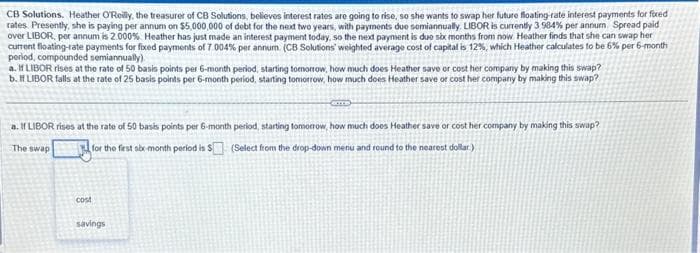 CB Solutions. Heather O'Reilly, the treasurer of CB Solutions, believes interest rates are going to rise, so she wants to swap her future floating-rate interest payments for fixed
rates Presently, she is paying per annum on $5,000,000 of debt for the next two years, with payments due semiannually. LIBOR is currently 3 984% per annum Spread paid
over LIBOR, per annum is 2.000 % Heather has just made an interest payment today, so the next payment is due six months from now Heather finds that she can swap her
current floating-rate payments for fixed payments of 7.004% per annum (CB Solutions weighted average cost of capital is 12%, which Heather calculates to be 6% per 6-month
period, compounded semiannually).
a. If LIBOR rises at the rate of 50 basis points per 6-month period, starting tomorrow, how much does Heather save or cost her company by making this swap?
b. If LIBOR falls at the rate of 25 basis points per 6-month period, starting tomorrow, how much does Heather save or cost her company by making this swap?
a. If LIBOR rises at the rate of 50 basis points per 6-month period, starting tomorrow, how much does Heather save or cost her company by making this swap?
The swap
for the first six-month period is $ (Select from the drop-down menu and round to the nearest dollar)
cost
COTE
savings