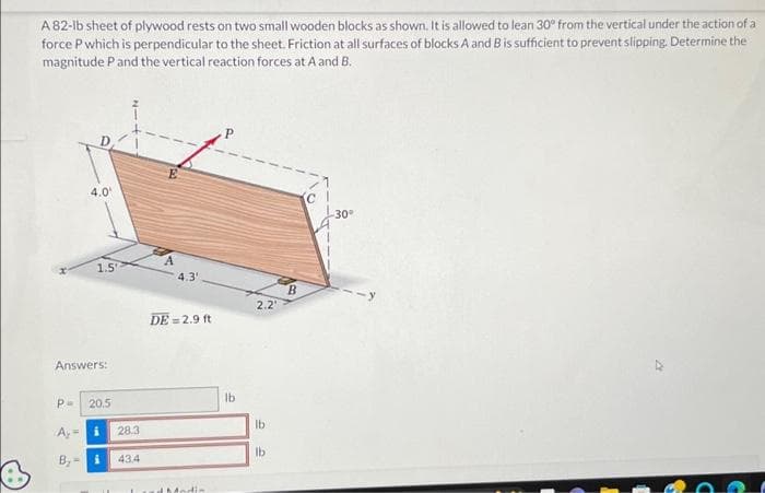 A 82-lb sheet of plywood rests on two small wooden blocks as shown. It is allowed to lean 30° from the vertical under the action of a
force P which is perpendicular to the sheet. Friction at all surfaces of blocks A and B is sufficient to prevent slipping. Determine the
magnitude P and the vertical reaction forces at A and B.
4.0
P=
1.5
Answers:
20.5
A₂ =
B₂- i
28.3
434
4.3
DE=2.9 ft
d Modis
lb
2.2'
lb
lb
B
-30°