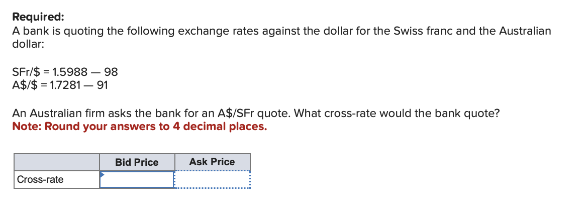 Required:
A bank is quoting the following exchange rates against the dollar for the Swiss franc and the Australian
dollar:
SFr/$ 1.5988 - 98
A$/$ 1.7281 - 91
An Australian firm asks the bank for an A$/SFr quote. What cross-rate would the bank quote?
Note: Round your answers to 4 decimal places.
Cross-rate
Bid Price
Ask Price