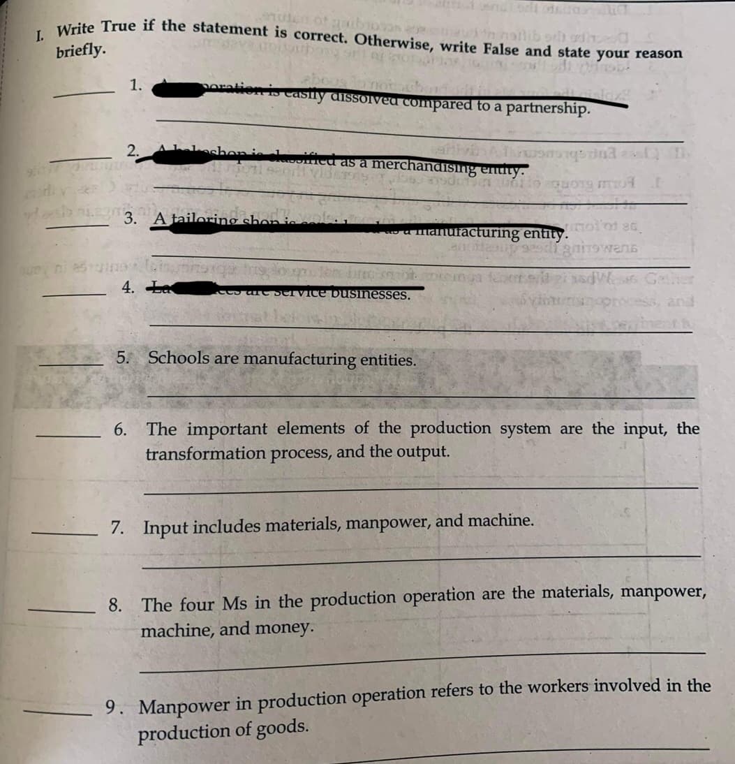 uten of gribioose than notlibor odhod
I. Write True if the statement is correct. Otherwise, write False and state your reason
srl no
briefly.
97
que ni esin
1.
2.
3. A tailoring shon-
4. La
easily dissolved compared to a partnership.
CO
fied as a merchandising entity.
a manufacturing entitymol of ac
seedi gnitswens
Fot
merge ind t
odotun uollo cowong mot
vice businesses.
5. Schools are manufacturing entities.
and
6. The important elements of the production system are the input, the
transformation process, and the output.
7. Input includes materials, manpower, and machine.
8. The four Ms in the production operation are the materials, manpower,
machine, and money.
9. Manpower in production operation refers to the workers involved in the
production of goods.