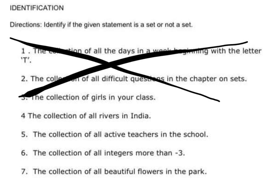 IDENTIFICATION
Directions: Identify if the given statement is a set or not a set.
1. The cotion of all the days in a weekgiming with the letter
'T'.
2. The collen of all difficult questions in the chapter on sets.
The collection of girls in your class.
4 The collection of all rivers in India.
5. The collection of all active teachers in the school.
6. The collection of all integers more than -3.
7. The collection of all beautiful flowers in the park.