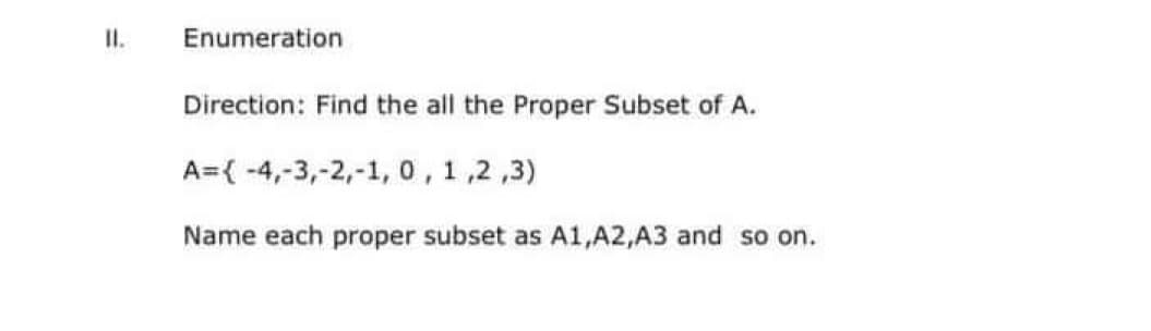 II.
Enumeration
Direction: Find the all the Proper Subset of A.
A={-4,-3,-2,-1, 0, 1,2,3)
Name each proper subset as A1,A2,A3 and so on.