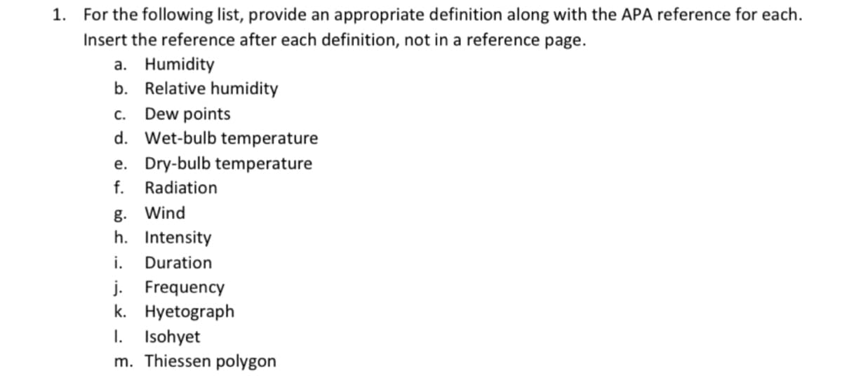 1. For the following list, provide an appropriate definition along with the APA reference for each.
Insert the reference after each definition, not in a reference page.
a. Humidity
b. Relative humidity
Dew points
d. Wet-bulb temperature
C.
e. Dry-bulb temperature
f.
Radiation
g. Wind
h. Intensity
i.
Duration
j. Frequency
k. Hyetograph
I. Isohyet
m. Thiessen polygon
