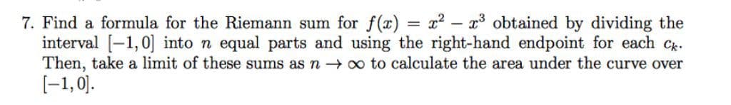 7. Find a formula for the Riemann sum for f(x) = x2 – x³ obtained by dividing the
interval [-1,0] into n equal parts and using the right-hand endpoint for each Cx.
Then, take a limit of these sums as n o to calculate the area under the curve over
[-1,0).
