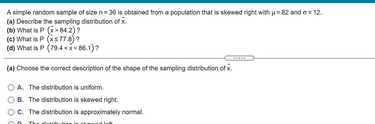 A simple random sample of size n = 36 is obtained from a population that is skewed right with u = 82 and o = 12.
(a) Describe the sampling distribution of x.
(b) What is P (x> 84.2) ?
(c) What is P (xs77.8) ?
(d) What is P (79.4 <x< 86.1)?
.....
(a) Choose the correct description of the shape of the sampling distribution of x.
A. The distribution is uniform.
B. The distribution is skewed right.
O C. The distribution is approximately normal.
The dietributien i
olcowod loft
