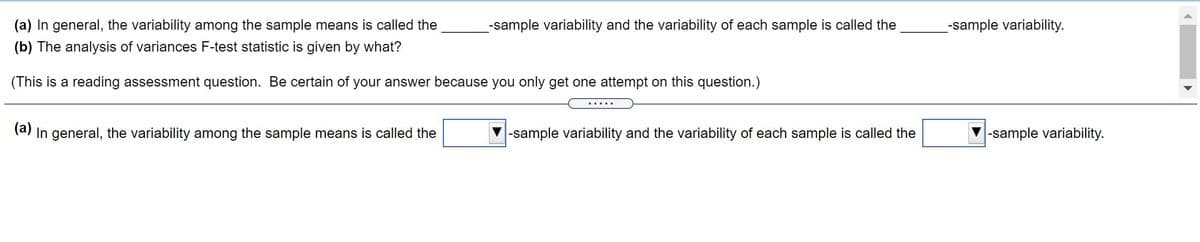 (a) In general, the variability among the sample means is called the
-sample variability and the variability of each sample is called the
-sample variability.
(b) The analysis of variances F-test statistic is given by what?
(This is a reading assessment question. Be certain of your answer because you only get one attempt on this question.)
.....
(a) In general, the variability among the sample means is called the
|-sample variability and the variability of each sample is called the
-sample variability.
